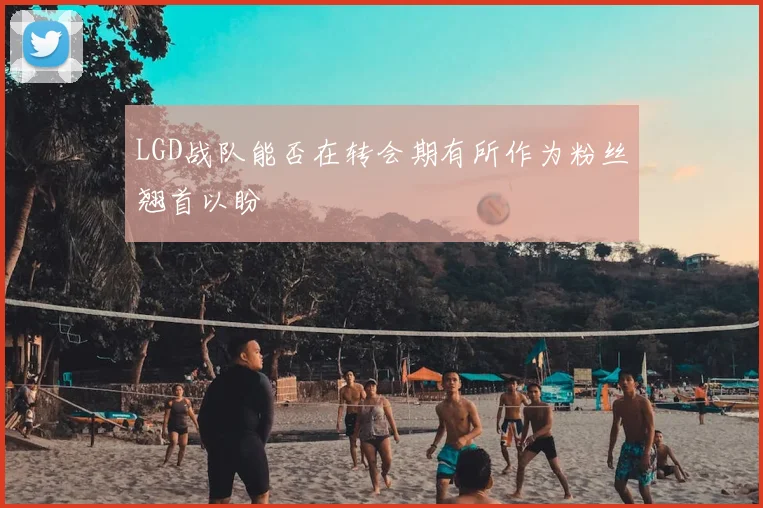 LGD战队能否在转会期有所作为粉丝翘首以盼