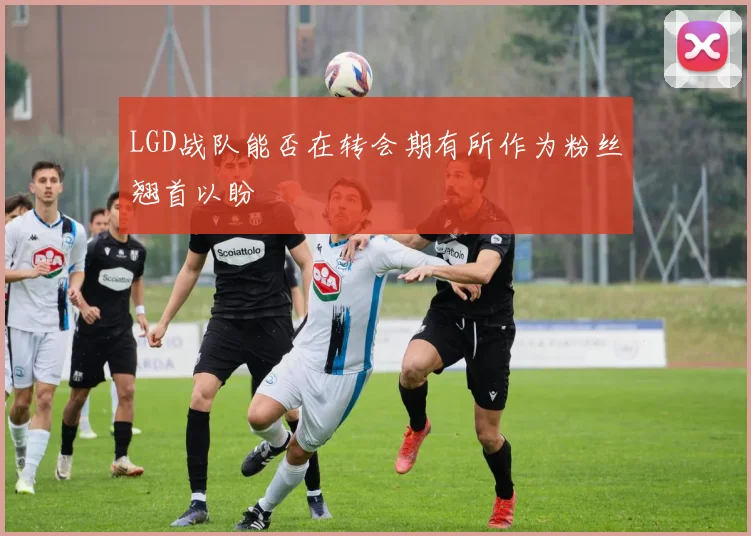 LGD战队能否在转会期有所作为粉丝翘首以盼